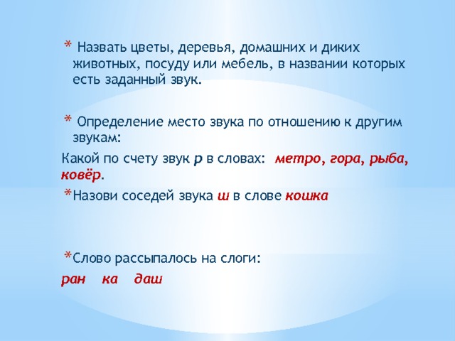  Назвать цветы, деревья, домашних и диких животных, посуду или мебель, в названии которых есть заданный звук.  Определение место звука по отношению к другим звукам: Какой по счету звук р в словах: метро, гора, рыба, ковёр . Назови соседей звука  ш  в слове кошка   Слово рассыпалось на слоги: ран ка даш 