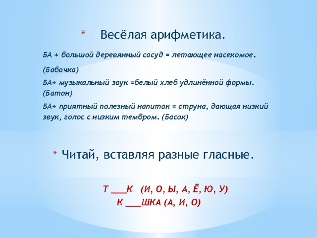  Весёлая арифметика. БА + большой деревянный сосуд = летающее насекомое. (Бабочка) БА+ музыкальный звук =белый хлеб удлинённой формы. (Батон) БА+ приятный полезный напиток = струна, дающая низкий звук, голос с низким тембром. (Басок)  Читай, вставляя разные гласные.  Читай, вставляя разные гласные.   Т ___К (И, О, Ы, А, Ё, Ю, У) К ___ШКА (А, И, О) 