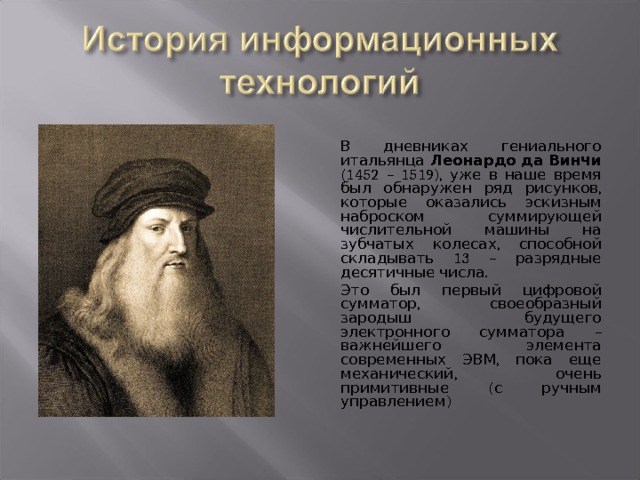  В дневниках гениального итальянца Леонардо да Винчи (1452 – 1519), уже в наше время был обнаружен ряд рисунков, которые оказались эскизным наброском суммирующей числительной машины на зубчатых колесах, способной складывать 13 – разрядные десятичные числа.  Это был первый цифровой сумматор, своеобразный зародыш будущего электронного сумматора – важнейшего элемента современных ЭВМ, пока еще механический, очень примитивные (с ручным управлением) 