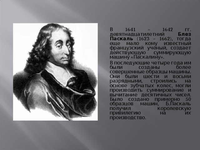  В 1641 – 1642 гг. девятнадцатилетний Блез Паскаль (1623 – 1662), тогда еще мало кому известный французский ученый, создает действующую суммирующую машину «Паскалину».  В последующие четыре года им были созданы более совершенные образцы машины. Они были шести и восьми разрядными, строились на основе зубчатых колес, могли производить суммирование и вычитание десятичных чисел. Было создано примерно 50 образцов машин, Б.Паскаль получил королевскую привилегию на их производство. 