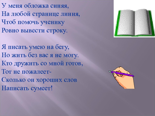 У меня обложка синяя, На любой странице линия, Чтоб помочь ученику Ровно вывести строку. Я писать умею на бегу, Но жить без вас я не могу. Кто дружить со мной готов, Тот не пожалеет- Сколько он хороших слов Написать сумеет! 