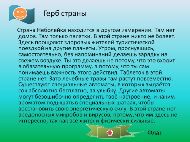 Герб страны  Страна Неболейка находится в другом измерении. Там нет домов. Там только палатки. В этой стране никто не болеет. Здесь поощряют здоровых жителей туристической поездкой на другие планеты. Утром, проснувшись, самостоятельно, без напоминаний делаешь зарядку на свежем воздухе. Ты это делаешь не потому, что это входит в обязательную программу, а потому, что ты сам понимаешь важность этого действия. Таблеток в этой стране нет. Зато лечебные травы там растут повсеместно. Существуют специальные автоматы, в которых выдаётся сок абсолютно бесплатно, за улыбку. Другие автоматы могут безошибочно определить твоё настроение, и каким ароматом подышать в специальных шатрах, чтобы восстановить свою энергетическую силу. В этой стране нет вредоносных микробов и вирусов, потому, что им здесь не интересно, так как все жители физически сильные. Флаг  