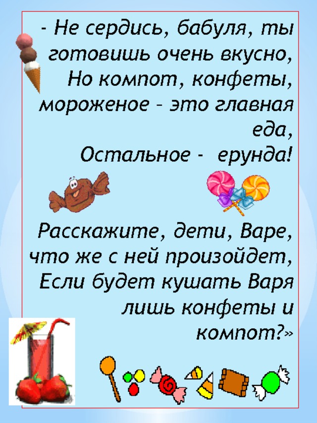 - Не сердись, бабуля, ты готовишь очень вкусно,  Но компот, конфеты, мороженое – это главная еда,  Остальное - ерунда!    Расскажите, дети, Варе, что же с ней произойдет,  Если будет кушать Варя лишь конфеты и компот?»   