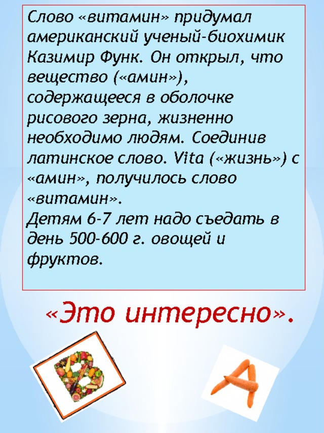             Слово «витамин» придумал американский ученый-биохимик Казимир Функ. Он открыл, что вещество («амин»), содержащееся в оболочке рисового зерна, жизненно необходимо людям. Соединив латинское слово. Vita («жизнь») с «амин», получилось слово «витамин».  Детям 6-7 лет надо съедать в день 500-600 г. овощей и фруктов.    «Это интересно». 