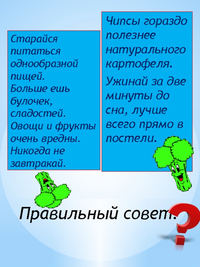 Чипсы гораздо полезнее натурального картофеля. Ужинай за две минуты до сна, лучше всего прямо в постели. Старайся питаться однообразной пищей. Больше ешь булочек, сладостей. Овощи и фрукты очень вредны. Никогда не завтракай. Правильный совет? 