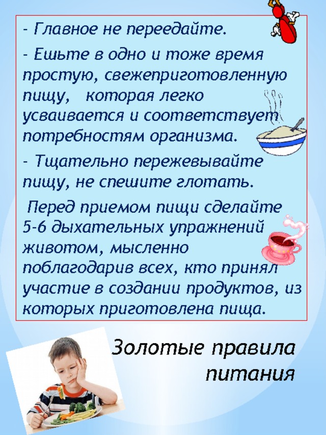 - Главное не переедайте. - Ешьте в одно и тоже время простую, свежеприготовленную пищу, которая легко усваивается и соответствует потребностям организма. - Тщательно пережевывайте пищу, не спешите глотать.  Перед приемом пищи сделайте 5-6 дыхательных упражнений животом, мысленно поблагодарив всех, кто принял участие в создании продуктов, из которых приготовлена пища. Золотые правила питания 