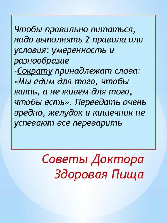 Чтобы правильно питаться, надо выполнять 2 правила или условия: умеренность и разнообразие  - Сократу принадлежат слова: «Мы едим для того, чтобы жить, а не живем для того, чтобы есть». Переедать очень вредно, желудок и кишечник не успевают все переварить    Советы Доктора Здоровая Пища 