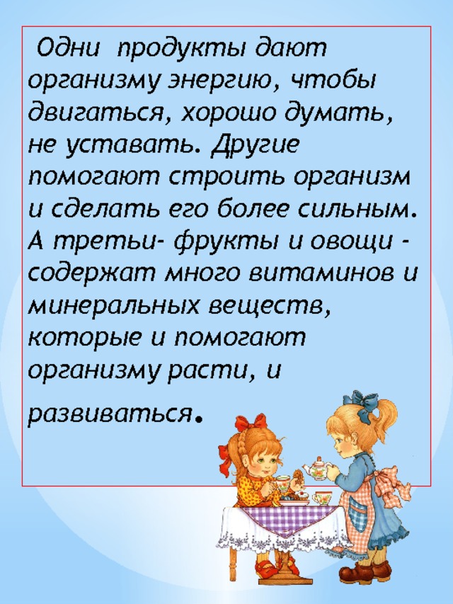  Одни продукты дают организму энергию, чтобы двигаться, хорошо думать, не уставать. Другие помогают строить организм и сделать его более сильным. А третьи- фрукты и овощи - содержат много витаминов и минеральных веществ, которые и помогают организму расти, и развиваться . 