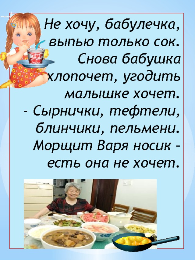 - Не хочу, бабулечка, выпью только сок.  Снова бабушка хлопочет, угодить малышке хочет.  - Сырнички, тефтели, блинчики, пельмени.  Морщит Варя носик – есть она не хочет.   