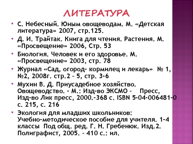 С. Небесный. Юным овощеводам. М. «Детская литература» 2007, стр.125. Д. И. Трайтак. Книга для чтения. Растения. М. «Просвещение» 2006, Стр. 53 Биология. Человек и его здоровье. М. «Просвещение» 2003, стр. 78 Журнал «Сад, огород- кормилец и лекарь» № 1, №2, 2008г. стр.2 – 5, стр. 3-6 Мухин В. Д. Приусадебное хозяйство. Овощеводство. - М.: Изд-во ЭКСМО – Пресс, Изд-во Лик пресс, 2000.-368 с. ISBN 5-04-006481-0 c . 215, с. 216 Экология для младших школьников: Учебно-методическое пособие для учителя. 1-4 классы Под общ. ред. Г. Н. Гребенюк. Изд.2. Полиграфист, 2005. – 410 с.: ил. 