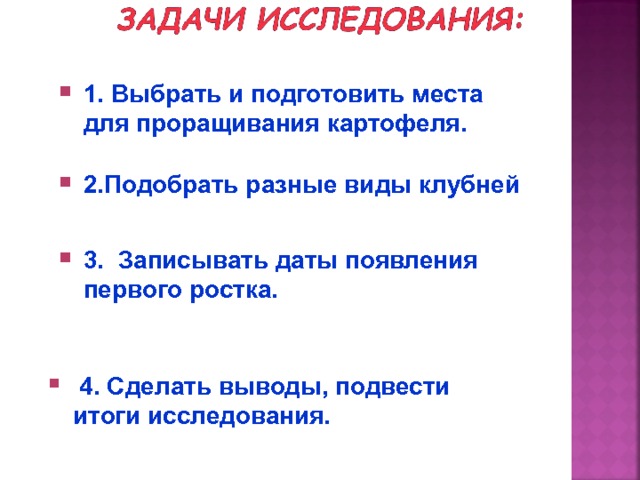 1. Выбрать и подготовить места для проращивания картофеля. 2.Подобрать разные виды клубней . 3. Записывать даты появления первого ростка.  4. Сделать выводы, подвести итоги исследования.  