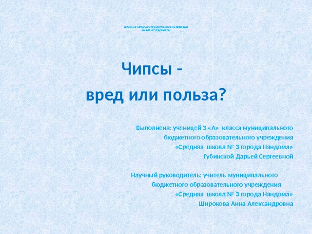        РАЙОННАЯ УЧЕБНО-ИССЛЕДОВАТЕЛЬСКАЯ КОНФЕРЕНЦИЯ  « ЮНЫЙ ИССЛЕДОВАТЕЛЬ»        Чипсы - вред или польза? Выполнена: ученицей 3 «А» класса муниципального бюджетного образовательного учреждения  «Средняя школа № 3 города Няндома»  Губинской Дарьей Сергеевной    Научный руководитель: учитель муниципального  бюджетного образовательного учреждения  «Средняя школа № 3 города Няндома»  Широкова Анна Александровна 