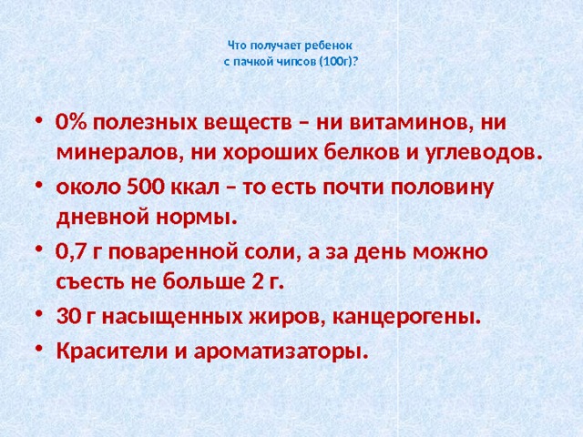  Что получает ребенок  с пачкой чипсов (100г)?   0% полезных веществ – ни витаминов, ни минералов, ни хороших белков и углеводов. около 500 ккал – то есть почти половину дневной нормы.  0,7 г поваренной соли, а за день можно съесть не больше 2 г. 30 г насыщенных жиров, канцерогены. Красители и ароматизаторы. 