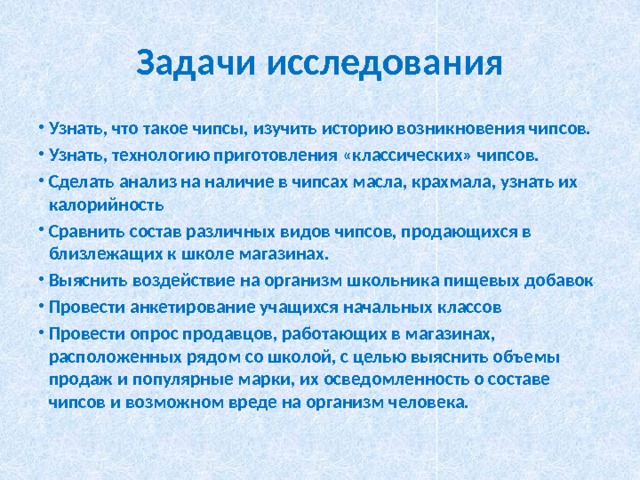 Задачи исследования Узнать, что такое чипсы, изучить историю возникновения чипсов. Узнать, технологию приготовления «классических» чипсов. Сделать анализ на наличие в чипсах масла, крахмала, узнать их калорийность Сравнить состав различных видов чипсов, продающихся в близлежащих к школе магазинах. Выяснить воздействие на организм школьника пищевых добавок Провести анкетирование учащихся начальных классов Провести опрос продавцов, работающих в магазинах, расположенных рядом со школой, с целью выяснить объемы продаж и популярные марки, их осведомленность о составе чипсов и возможном вреде на организм человека. 