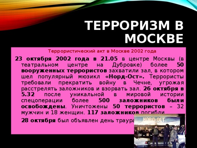 ТЕРРОРИЗМ В МОСКВЕ  Террористический акт в Москве 2002 года 23 октября 2002 года в 21.05 в центре Москвы (в театральном центре на Дубровке) более 50 вооруженных террористов захватили зал, в котором шел популярный мюзикл «Норд-Ост». Террористы требовали прекратить войну в Чечне, угрожая расстрелять заложников и взорвать зал. 26 октября в 5.32 после уникальной в мировой истории спецоперации более 500 заложников были освобождены . Уничтожены 50 террористов – 32 мужчин и 18 женщин. 117 заложников погибли.  28 октября был объявлен день траура.