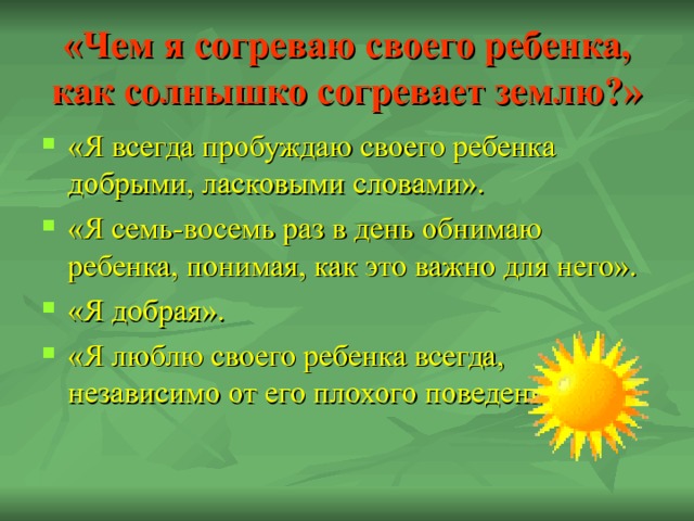 «Чем я согреваю своего ребенка, как солнышко согревает землю?» «Я всегда пробуждаю своего ребенка добрыми, ласковыми словами». «Я семь-восемь раз в день обнимаю ребенка, понимая, как это важно для него». «Я добрая». «Я люблю своего ребенка всегда, независимо от его плохого поведения». 