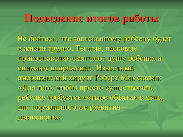 Подведение итогов работы  Не бойтесь, что заласканному ребенку будет в жизни трудно. Теплые, ласковые прикосновения смягчают душу ребенка и снимают напряжение. Известный американский хирург Роберт Мак сказал: «Для того, чтобы просто существовать, ребенку требуется четыре объятия в день, для нормального же развития – двенадцать». 