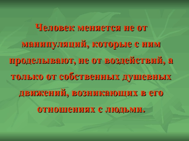 Человек меняется не от манипуляций, которые с ним проделывают, не от воздействий, а только от собственных душевных движений, возникающих в его отношениях с людьми. 