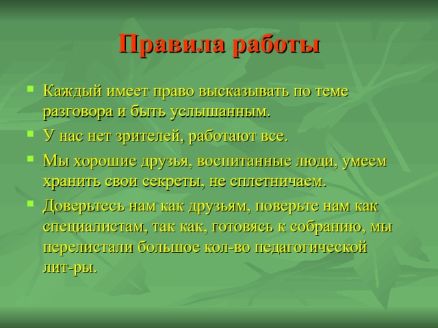 Правила работы Каждый имеет право высказывать по теме разговора и быть услышанным. У нас нет зрителей, работают все. Мы хорошие друзья, воспитанные люди, умеем хранить свои секреты, не сплетничаем. Доверьтесь нам как друзьям, поверьте нам как специалистам, так как, готовясь к собранию, мы перелистали большое кол-во педагогической лит-ры. 