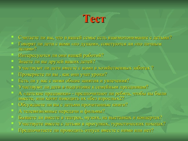 Тест Считаете ли вы, что в вашей семье есть взаимопонимание с детьми ? Говорят ли дети с вами «по душам», советуются ли «по личным делам» ? Интересуются ли они вашей работой ? Знаете ли вы друзей ваших детей ? Участвуют ли дети вместе с вами в хозяйственных заботах ? Проверяете ли вы , как они учат уроки? Есть ли у вас с ними общие занятия и увлечения? Участвуют ли дети в подготовке к семейным праздникам? А «детские праздники» - предпочитают ли ребята, чтобы вы были вместе, или хотят поводить их «без взрослых2? Обсуждаете ли вы с детьми прочитанные книги? А телевизионные передачи и фильмы? Бываете ли вместе в театрах, музеях, на выставках и концертах? Участвуете вместе с детьми в прогулках, туристических походах? Предпочитаете ли проводить отпуск вместе с ними или нет? 