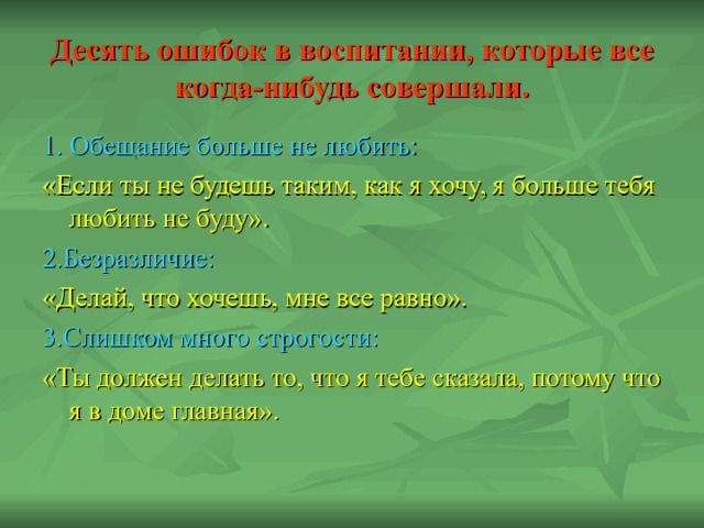 Десять ошибок в воспитании, которые все когда-нибудь совершали. 1. Обещание больше не любить: «Если ты не будешь таким, как я хочу, я больше тебя любить не буду». 2.Безразличие: «Делай, что хочешь, мне все равно». 3.Слишком много строгости: «Ты должен делать то, что я тебе сказала, потому что я в доме главная». 