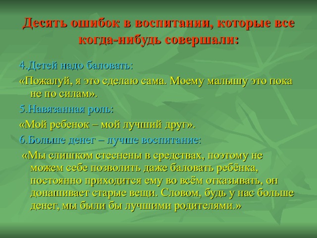 Десять ошибок в воспитании, которые все когда-нибудь совершали: 4.Детей надо баловать: «Пожалуй, я это сделаю сама. Моему малышу это пока не по силам». 5.Навязанная роль: «Мой ребенок – мой лучший друг». 6.Больше денег – лучше воспитание:  «Мы слишком стеснены в средствах, поэтому не можем себе позволить даже баловать ребёнка, постоянно приходится ему во всём отказывать, он донашивает старые вещи. Словом, будь у нас больше денег, мы были бы лучшими родителями.» 