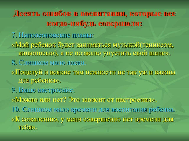 Десять ошибок в воспитании, которые все когда-нибудь совершали: 7. Наполеоновские планы: «Мой ребенок будет заниматься музыкой(теннисом, живописью), я не позволю упустить свой шанс». 8. Слишком мало ласки. «Поцелуй и всякие там нежности не так уж и важны для ребенка». 9. Ваше настроение. «Можно или нет? Это зависит от настроения». 10. Слишком мало времени для воспитания ребенка. «К сожалению, у меня совершенно нет времени для тебя». 