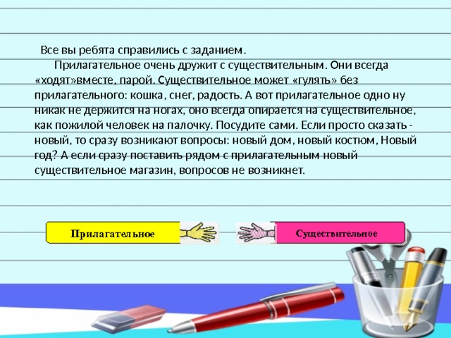  Все вы ребята справились с заданием.  Прилагательное очень дружит с существительным. Они всегда «ходят»вместе, парой. Существительное может «гулять» без прилагательного: кошка, снег, радость. А вот прилагательное одно ну никак не держится на ногах, оно всегда опирается на существительное, как пожилой человек на палочку. Посудите сами. Если просто сказать - новый, то сразу возникают вопросы: новый дом, новый костюм, Новый год? А если сразу поставить рядом с прилагательным новый существительное магазин, вопросов не возникнет. Прилагательное Существительное 