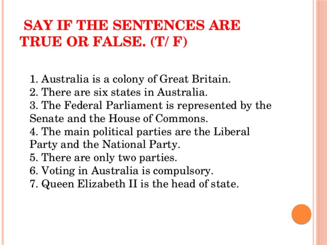 Say if the sentences are true or false. (T/ F)  1. Australia is a colony of Great Britain.  2. There are six states in Australia.  3. The Federal Parliament is represented by the Senate and the House of Commons.  4. The main political parties are the Liberal Party and the National Party.  5. There are only two parties.  6. Voting in Australia is compulsory.  7. Queen Elizabeth II is the head of state.