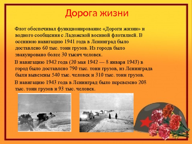 Дорога жизни  Флот обеспечивал функционирование «Дороги жизни» и водного сообщения с Ладожской военной флотилией. В осеннюю навигацию 1941 года в Ленинград было доставлено 60 тыс. тонн грузов. Из города было эвакуировано более 30 тысяч человек.  В навигацию 1942 года (20 мая 1942 — 8 января 1943) в город было доставлено 790 тыс. тонн грузов, из Ленинграда были вывезены 540 тыс. человек и 310 тыс. тонн грузов.  В навигацию 1943 года в Ленинград было перевезено 208 тыс. тонн грузов и 93 тыс. человек. 