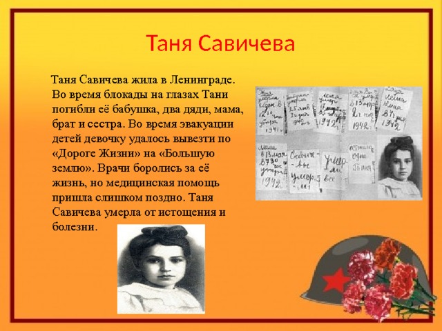 Таня Савичева  Таня Савичева жила в Ленинграде. Во время блокады на глазах Тани погибли её бабушка, два дяди, мама, брат и сестра. Во время эвакуации детей девочку удалось вывезти по «Дороге Жизни» на «Большую землю». Врачи боролись за её жизнь, но медицинская помощь пришла слишком поздно. Таня Савичева умерла от истощения и болезни . 