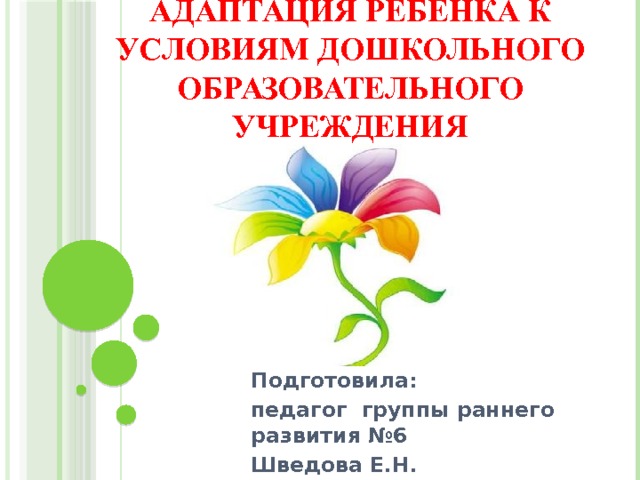 Адаптация ребенка к условиям дошкольного образовательного учреждения   Подготовила: педагог группы раннего развития №6 Шведова Е.Н.  