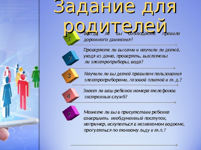 Задание для родителей Всегда ли вы соблюдаете правила дорожного движения? 1 Проверяете ли вы сами и научили ли детей, уходя из дома, проверять, выключены   ли электроприборы, вода? 2 Научили ли вы детей правилам пользования электроприборами, газовой плитой и т. д.? 3 Знает ли ваш ребенок номера телефонов  экстренных служб? 4 Можете ли вы в присутствии ребенка совершить необдуманный поступок, например, искупаться в незнакомом водоеме, прогуляться по тонкому льду и т.п.? 5 