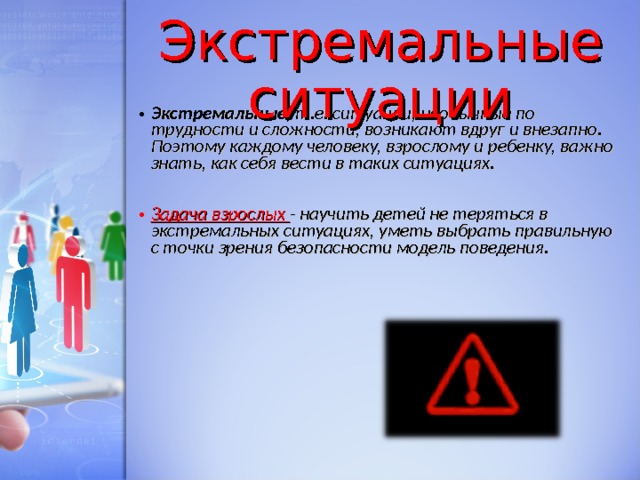 Экстремальные ситуации Экстремальные, т.е. ситуации, необычные по трудности и сложности, возникают вдруг и внезапно. Поэтому каждому человеку, взрослому и ребенку, важно знать, как себя вести в таких ситуациях.  Задача взрослых - научить детей не теряться в экстремальных ситуациях, уметь выбрать правильную с точки зрения безопасности модель поведения. 