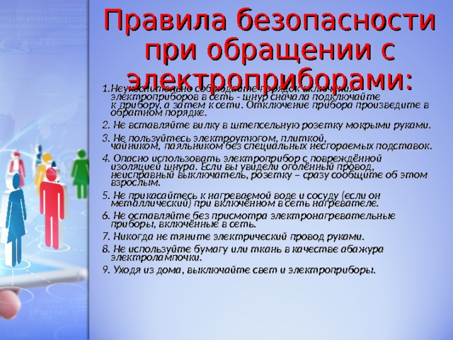 Правила безопасности при обращении с электроприборами: 1.Неукоснительно соблюдайте порядок включения электроприборов в сеть - шнур сначала подключайте к прибору, а затем к сети. Отключение прибора произведите в обратном порядке. 2. Не вставляйте вилку в штепсельную розетку мокрыми руками. 3. Не пользуйтесь электроутюгом, плиткой, чайником, паяльником без специальных несгораемых подставок. 4. Опасно использовать электроприбор с повреждённой изоляцией шнура. Если вы увидели оголённый провод, неисправный выключатель, розетку – сразу сообщите об этом взрослым. 5. Не прикасайтесь к нагреваемой воде и сосуду (если он металлический) при включённом в сеть нагревателе. 6. Не оставляйте без присмотра электронагревательные приборы, включённые в сеть. 7. Никогда не тяните электрический провод руками. 8. Не используйте бумагу или ткань в качестве абажура электролампочки. 9. Уходя из дома, выключайте свет и электроприборы.  