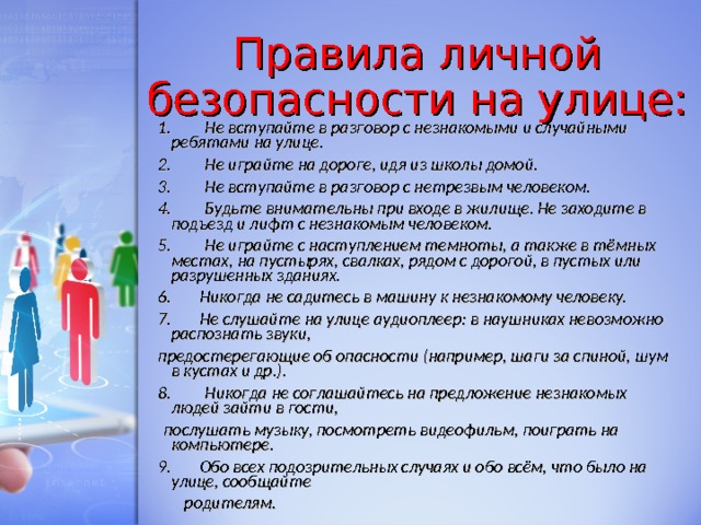 Правила личной безопасности на улице: 1.      Не вступайте в разговор с незнакомыми и случайными ребятами на улице. 2.      Не играйте на дороге, идя из школы домой. 3.      Не вступайте в разговор с нетрезвым человеком. 4.      Будьте внимательны при входе в жилище. Не заходите в подъезд и лифт с незнакомым человеком. 5.      Не играйте с наступлением темноты, а также в тёмных местах, на пустырях, свалках, рядом с дорогой, в пустых или разрушенных зданиях. 6.     Никогда не садитесь в машину к незнакомому человеку. 7.     Не слушайте на улице аудиоплеер: в наушниках невозможно распознать звуки, предостерегающие об опасности (например, шаги за спиной, шум в кустах и др.). 8.      Никогда не соглашайтесь на предложение незнакомых людей зайти в гости,   послушать музыку, посмотреть видеофильм, поиграть на компьютере. 9.     Обо всех подозрительных случаях и обо всём, что было на улице, сообщайте       родителям.  