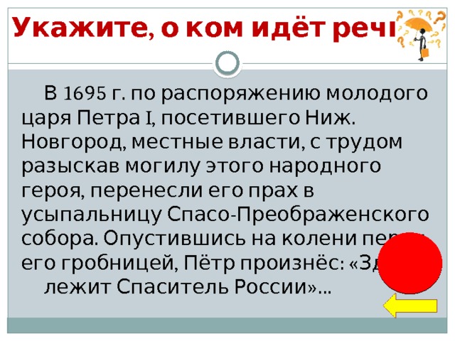 Укажите, о ком идёт речь… В 1695 г. по распоряжению молодого царя Петра I, посетившего Ниж. Новгород, местные власти, с трудом разыскав могилу этого народного героя, перенесли его прах в усыпальницу Спасо-Преображенского собора. Опустившись на колени перед его гробницей, Пётр произнёс: «Здесь лежит Спаситель России»…  К. Минин 