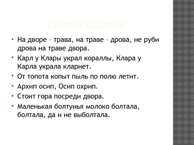 скороговорки На дворе – трава, на траве – дрова, не руби дрова на траве двора. Карл у Клары украл кораллы, Клара у Карла украла кларнет. От топота копыт пыль по полю летит. Архип осип, Осип охрип. Стоит гора посреди двора. Маленькая болтунья молоко болтала, болтала, да и не выболтала. 