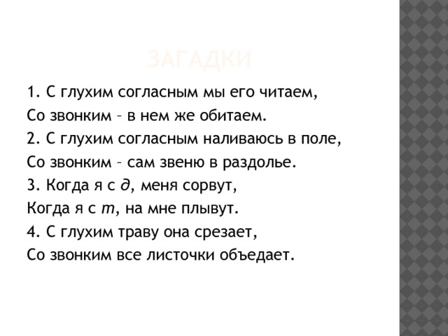 загадки 1. С глухим согласным мы его читаем, Со звонким – в нем же обитаем.  2. С глухим согласным наливаюсь в поле, Со звонким – сам звеню в раздолье. 3. Когда я с д , меня сорвут, Когда я с т , на мне плывут.  4. С глухим траву она срезает, Со звонким все листочки объедает.  