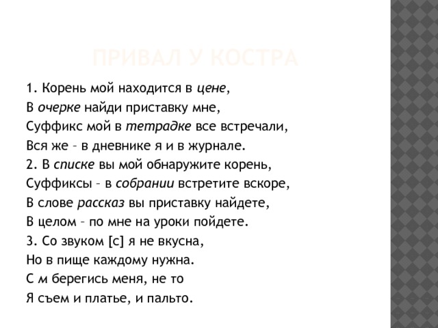 Привал у костра 1. Корень мой находится в цене , В очерке найди приставку мне, Суффикс мой в тетрадке все встречали, Вся же – в дневнике я и в журнале. 2. В списке вы мой обнаружите корень, Суффиксы – в собрании встретите вскоре, В слове рассказ вы приставку найдете, В целом – по мне на уроки пойдете. 3. Со звуком [с] я не вкусна, Но в пище каждому нужна. С м берегись меня, не то Я съем и платье, и пальто. 