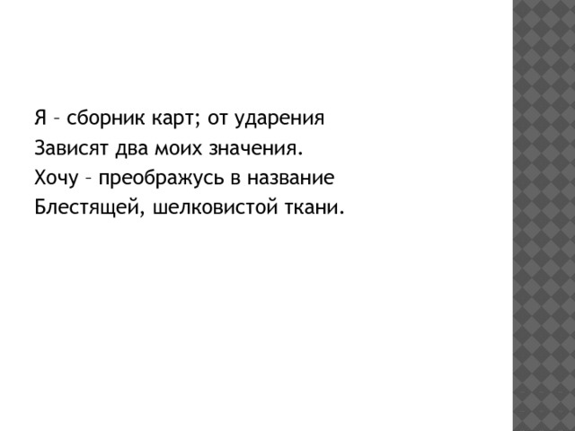 Я – сборник карт; от ударения Зависят два моих значения. Хочу – преображусь в название Блестящей, шелковистой ткани. 