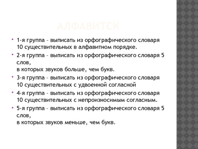 Алфавитск 1-я группа – выписать из орфографического словаря 10 существительных в алфавитном порядке. 2-я группа – выписать из орфографического словаря 5 слов,  в которых звуков больше, чем букв. 3-я группа – выписать из орфографического словаря 10 существительных с удвоенной согласной 4-я группа – выписать из орфографического словаря 10 существительных с непроизносимым согласным. 5-я группа – выписать из орфографического словаря 5 слов,  в которых звуков меньше, чем букв. 