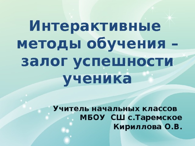 Интерактивные методы обучения – залог успешности ученика Учитель начальных классов МБОУ СШ с.Таремское Кириллова О.В. 