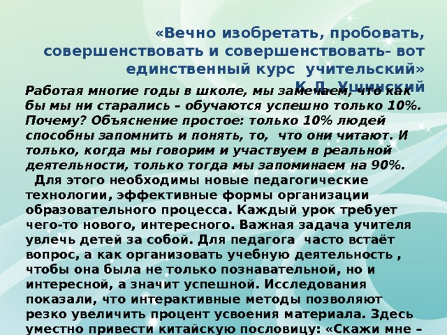 «Вечно изобретать, пробовать, совершенствовать и совершенствовать- вот единственный курс учительский»  К.Д. Ушинский Работая многие годы в школе, мы замечаем, что как бы мы ни старались – обучаются успешно только 10%. Почему? Объяснение простое: только 10% людей способны запомнить и понять, то, что они читают. И только, когда мы говорим и участвуем в реальной деятельности, только тогда мы запоминаем на 90%.  Для этого необходимы новые педагогические технологии, эффективные формы организации образовательного процесса. Каждый урок требует чего-то нового, интересного. Важная задача учителя увлечь детей за собой. Для педагога часто встаёт вопрос, а как организовать учебную деятельность , чтобы она была не только познавательной, но и интересной, а значит успешной. Исследования показали, что интерактивные методы позволяют резко увеличить процент усвоения материала. Здесь уместно привести китайскую пословицу: «Скажи мне – я забываю. Покажи мне – я могу запомнить. Позволь мне сделать это – и это станет моим навсегда»   