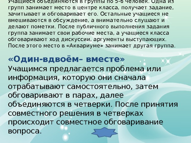 “ Аквариум” Учащиеся объединяются в группы по 5-6 человек. Одна из групп занимает место в центре класса, получает задание, зачитывает и обговаривает его. Остальные учащиеся не вмешиваются в обсуждение, а внимательно слушают и делают пометки. После публичного выполнения задания группа занимает свои рабочие места, а учащиеся класса обговаривают ход дискуссии, аргументы выступающих. После этого место в «Аквариуме» занимает другая группа .  «Один-вдвоём– вместе» Учащимся предлагается проблема или информация, которую они сначала отрабатывают самостоятельно, затем обговаривают в парах, далее объединяются в четверки. После принятия совместного решения в четверках происходит совместное обговаривание вопроса. 