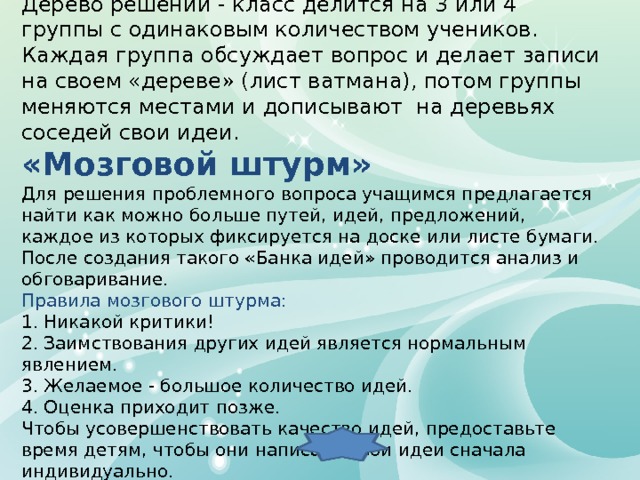 “ Дерево решений” Дерево решений - класс делится на 3 или 4 группы с одинаковым количеством учеников. Каждая группа обсуждает вопрос и делает записи на своем «дереве» (лист ватмана), потом группы меняются местами и дописывают на деревьях соседей свои идеи. «Мозговой штурм» Для решения проблемного вопроса учащимся предлагается найти как можно больше путей, идей, предложений, каждое из которых фиксируется на доске или листе бумаги. После создания такого «Банка идей» проводится анализ и обговаривание.  Правила мозгового штурма: 1. Никакой критики! 2. Заимствования других идей является нормальным явлением. 3. Желаемое - большое количество идей. 4. Оценка приходит позже. Чтобы усовершенствовать качество идей, предоставьте время детям, чтобы они написали свои идеи сначала индивидуально. 