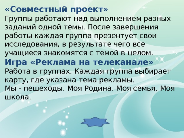 «Совместный проект» Группы работают над выполнением разных заданий одной темы. После завершения работы каждая группа презентует свои исследования, в результате чего все учащиеся знакомятся с темой в целом.  Игра «Реклама на телеканале» Работа в группах. Каждая группа выбирает карту, где указана тема рекламы. Мы - пешеходы. Моя Родина. Моя семья. Моя школа. 