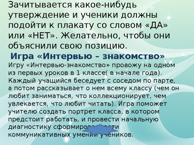 Займи позицию Зачитывается какое-нибудь утверждение и ученики должны подойти к плакату со словом «ДА» или «НЕТ». Желательно, чтобы они объяснили свою позицию.  Игра «Интервью – знакомство» Игру «Интервью-знакомство» провожу на одном из первых уроков в 1 классе( в начале года). Каждый учащийся беседует с соседом по парте, а потом рассказывает о нем всему классу (чем он любит заниматься, что коллекционирует, чем увлекается, что любит читать). Игра поможет учителю создать портрет класса, в котором предстоит работать, и провести начальную диагностику сформированности коммуникативных умений учеников. 