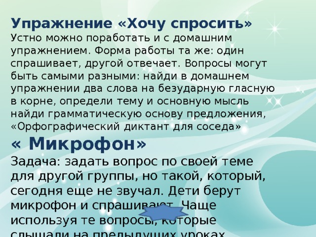 Упражнение «Хочу спросить» Устно можно поработать и с домашним упражнением. Форма работы та же: один спрашивает, другой отвечает. Вопросы могут быть самыми разными: найди в домашнем упражнении два слова на безударную гласную в корне, определи тему и основную мысль найди грамматическую основу предложения, «Орфографический диктант для соседа»  « Микрофон» Задача: задать вопрос по своей теме для другой группы, но такой, который, сегодня еще не звучал. Дети берут микрофон и спрашивают. Чаще используя те вопросы, которые слышали на предыдущих уроках. 