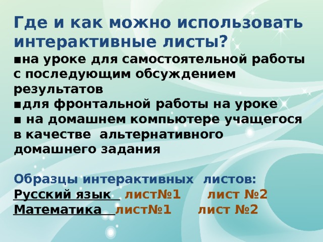 Где и как можно использовать интерактивные листы? ▪ на уроке для самостоятельной работы с последующим обсуждением результатов ▪ для фронтальной работы на уроке ▪ на домашнем компьютере учащегося в качестве альтернативного домашнего задания  Образцы интерактивных листов: Русский язык  лист№1 лист №2 Математика лист№1 лист №2  